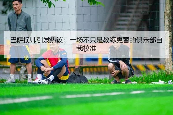 巴萨换帅引发热议：一场不只是教练更替的俱乐部自我校准